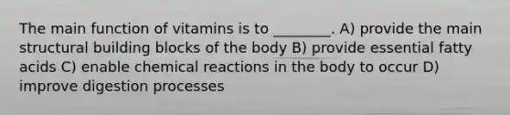 The main function of vitamins is to ________. A) provide the main structural building blocks of the body B) provide essential fatty acids C) enable chemical reactions in the body to occur D) improve digestion processes