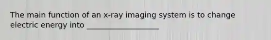 The main function of an x-ray imaging system is to change electric energy into ___________________