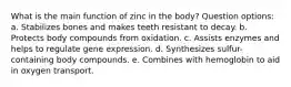 What is the main function of zinc in the body? Question options: a. Stabilizes bones and makes teeth resistant to decay. b. Protects body compounds from oxidation. c. Assists enzymes and helps to regulate gene expression. d. Synthesizes sulfur-containing body compounds. e. Combines with hemoglobin to aid in oxygen transport.