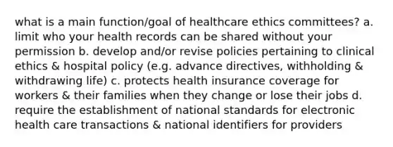 what is a main function/goal of healthcare ethics committees? a. limit who your health records can be shared without your permission b. develop and/or revise policies pertaining to clinical ethics & hospital policy (e.g. advance directives, withholding & withdrawing life) c. protects health insurance coverage for workers & their families when they change or lose their jobs d. require the establishment of national standards for electronic health care transactions & national identifiers for providers