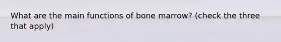 What are the main functions of bone marrow? (check the three that apply)