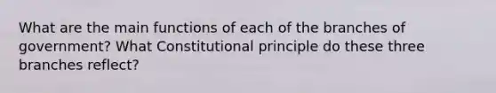 What are the main functions of each of the branches of government? What Constitutional principle do these three branches reflect?