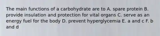 The main functions of a carbohydrate are to A. spare protein B. provide insulation and protection for vital organs C. serve as an energy fuel for the body D. prevent hyperglycemia E. a and c F. b and d