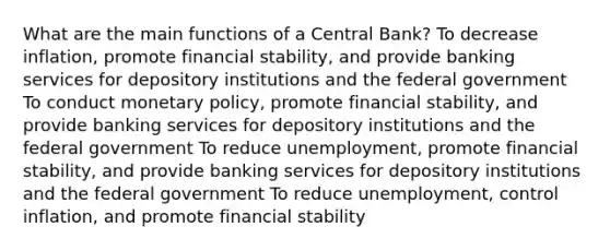 What are the main functions of a Central Bank? To decrease inflation, promote financial stability, and provide banking services for depository institutions and the federal government To conduct monetary policy, promote financial stability, and provide banking services for depository institutions and the federal government To reduce unemployment, promote financial stability, and provide banking services for depository institutions and the federal government To reduce unemployment, control inflation, and promote financial stability