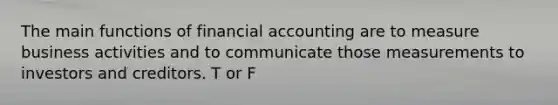 The main functions of financial accounting are to measure business activities and to communicate those measurements to investors and creditors. T or F