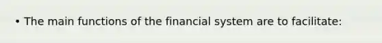 • The main functions of the financial system are to facilitate: