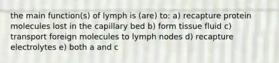 the main function(s) of lymph is (are) to: a) recapture protein molecules lost in the capillary bed b) form tissue fluid c) transport foreign molecules to lymph nodes d) recapture electrolytes e) both a and c