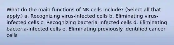 What do the main functions of NK cells include? (Select all that apply.) a. Recognizing virus-infected cells b. Eliminating virus-infected cells c. Recognizing bacteria-infected cells d. Eliminating bacteria-infected cells e. Eliminating previously identified cancer cells