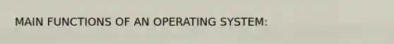 MAIN FUNCTIONS OF AN OPERATING SYSTEM: