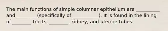 The main functions of simple columnar epithelium are __________ and ________ (specifically of ___________). It is found in the lining of ________ tracts, ________, kidney, and uterine tubes.