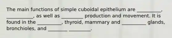 The main functions of simple cuboidal epithelium are __________, ___________, as well as _________ production and movement. It is found in the __________, thyroid, mammary and __________ glands, bronchioles, and ________ _________.