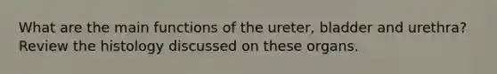 What are the main functions of the ureter, bladder and urethra? Review the histology discussed on these organs.