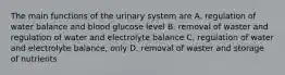 The main functions of the urinary system are A. regulation of water balance and blood glucose level B. removal of waster and regulation of water and electrolyte balance C. regulation of water and electrolyte balance, only D. removal of waster and storage of nutrients