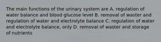 The main functions of the urinary system are A. regulation of water balance and blood glucose level B. removal of waster and regulation of water and electrolyte balance C. regulation of water and electrolyte balance, only D. removal of waster and storage of nutrients