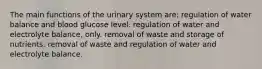 The main functions of the urinary system are: regulation of water balance and blood glucose level. regulation of water and electrolyte balance, only. removal of waste and storage of nutrients. removal of waste and regulation of water and electrolyte balance.