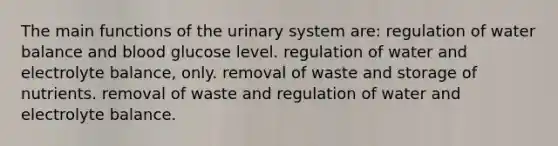 The main functions of the urinary system are: regulation of water balance and blood glucose level. regulation of water and electrolyte balance, only. removal of waste and storage of nutrients. removal of waste and regulation of water and electrolyte balance.