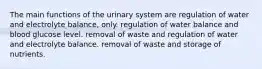 The main functions of the urinary system are regulation of water and electrolyte balance, only. regulation of water balance and blood glucose level. removal of waste and regulation of water and electrolyte balance. removal of waste and storage of nutrients.