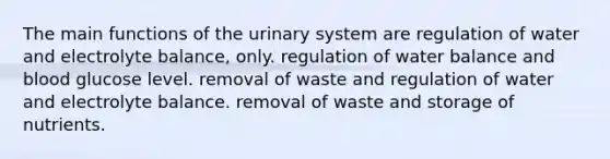 The main functions of the urinary system are regulation of water and electrolyte balance, only. regulation of water balance and blood glucose level. removal of waste and regulation of water and electrolyte balance. removal of waste and storage of nutrients.