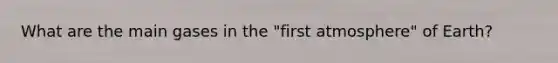 What are the main gases in the "first atmosphere" of Earth?