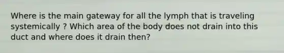 Where is the main gateway for all the lymph that is traveling systemically ? Which area of the body does not drain into this duct and where does it drain then?