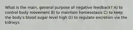 What is the main, general purpose of negative feedback? A) to control body movement B) to maintain homeostasis C) to keep the body's blood sugar level high D) to regulate excretion via the kidneys