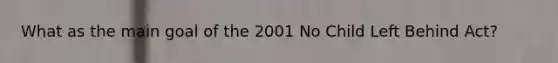 What as the main goal of the 2001 No Child Left Behind Act?