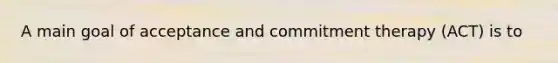 A main goal of acceptance and commitment therapy (ACT) is to