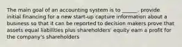 The main goal of an accounting system is to ______. provide initial financing for a new start-up capture information about a business so that it can be reported to decision makers prove that assets equal liabilities plus shareholders' equity earn a profit for the company's shareholders