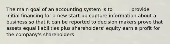 The main goal of an accounting system is to ______. provide initial financing for a new start-up capture information about a business so that it can be reported to decision makers prove that assets equal liabilities plus shareholders' equity earn a profit for the company's shareholders