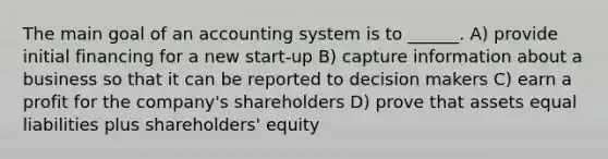 The main goal of an accounting system is to ______. A) provide initial financing for a new start-up B) capture information about a business so that it can be reported to decision makers C) earn a profit for the company's shareholders D) prove that assets equal liabilities plus shareholders' equity