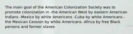 The main goal of the American Colonization Society was to promote colonization in -the American West by eastern American Indians -Mexico by white Americans -Cuba by white Americans -the Mexican Cession by white Americans -Africa by free Black persons and former slaves