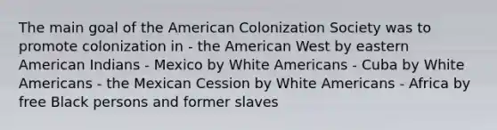 The main goal of the American Colonization Society was to promote colonization in - the American West by eastern American Indians - Mexico by White Americans - Cuba by White Americans - the Mexican Cession by White Americans - Africa by free Black persons and former slaves