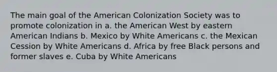 The main goal of the American Colonization Society was to promote colonization in a. the American West by eastern American Indians b. Mexico by White Americans c. the Mexican Cession by White Americans d. Africa by free Black persons and former slaves e. Cuba by White Americans