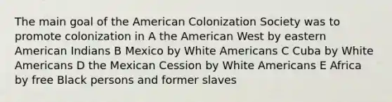 The main goal of the American Colonization Society was to promote colonization in A the American West by eastern American Indians B Mexico by White Americans C Cuba by White Americans D the Mexican Cession by White Americans E Africa by free Black persons and former slaves