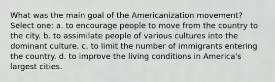 What was the main goal of the Americanization movement? Select one: a. to encourage people to move from the country to the city. b. to assimilate people of various cultures into the dominant culture. c. to limit the number of immigrants entering the country. d. to improve the living conditions in America's largest cities.