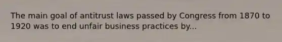 The main goal of antitrust laws passed by Congress from 1870 to 1920 was to end unfair business practices by...