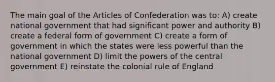 The main goal of the Articles of Confederation was to: A) create national government that had significant power and authority B) create a federal form of government C) create a form of government in which the states were less powerful than the national government D) limit the powers of the central government E) reinstate the colonial rule of England