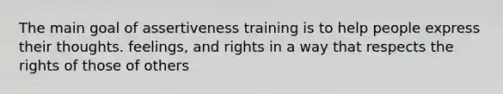 The main goal of assertiveness training is to help people express their thoughts. feelings, and rights in a way that respects the rights of those of others