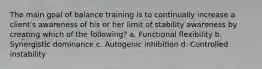 The main goal of balance training is to continually increase a client's awareness of his or her limit of stability awareness by creating which of the following? a. Functional flexibility b. Synergistic dominance c. Autogenic inhibition d. Controlled instability