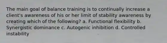 The main goal of balance training is to continually increase a client's awareness of his or her limit of stability awareness by creating which of the following? a. Functional flexibility b. Synergistic dominance c. Autogenic inhibition d. Controlled instability