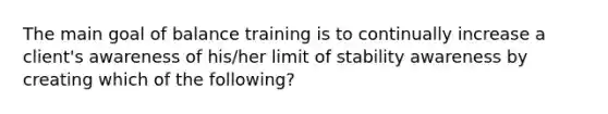 The main goal of balance training is to continually increase a client's awareness of his/her limit of stability awareness by creating which of the following?