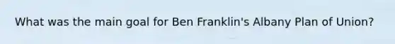 What was the main goal for Ben Franklin's Albany Plan of Union?