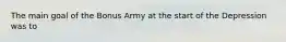 The main goal of the Bonus Army at the start of the Depression was to