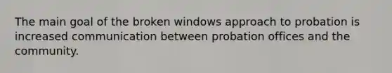 The main goal of the broken windows approach to probation is increased communication between probation offices and the community.