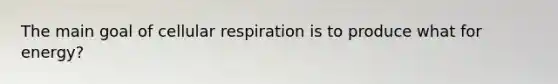 The main goal of cellular respiration is to produce what for energy?