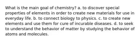 What is the main goal of chemistry? a. to discover special properties of elements in order to create new materials for use in everyday life. b. to connect biology to physics. c. to create new elements and use them for cure of incurable diseases. d. to seek to understand the behavior of matter by studying the behavior of atoms and molecules.