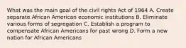 What was the main goal of the civil rights Act of 1964 A. Create separate African American economic institutions B. Eliminate various forms of segregation C. Establish a program to compensate African Americans for past wrong D. Form a new nation for African Americans