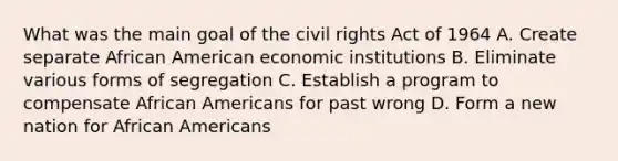 What was the main goal of the civil rights Act of 1964 A. Create separate African American economic institutions B. Eliminate various forms of segregation C. Establish a program to compensate African Americans for past wrong D. Form a new nation for African Americans