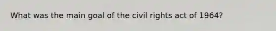 What was the main goal of the civil rights act of 1964?