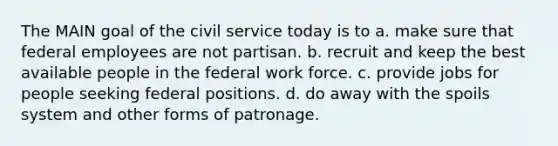 The MAIN goal of the civil service today is to a. make sure that federal employees are not partisan. b. recruit and keep the best available people in the federal work force. c. provide jobs for people seeking federal positions. d. do away with the spoils system and other forms of patronage.